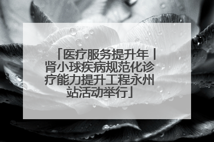 医疗服务提升年丨肾小球疾病规范化诊疗能力提升工程永州站活动举行